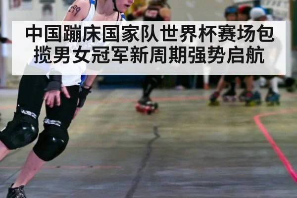 中国蹦床国家队世界杯赛场包揽男女冠军新周期强势启航