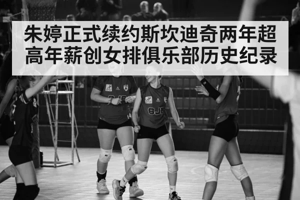 朱婷正式续约斯坎迪奇两年超高年薪创女排俱乐部历史纪录