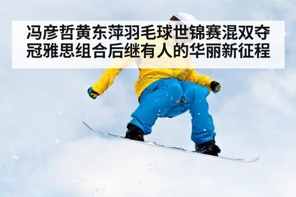 冯彦哲黄东萍羽毛球世锦赛混双夺冠雅思组合后继有人的华丽新征程